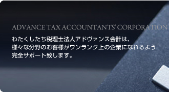 ADVANCE TAX ACCOUNTANTS' CORPORATION　わたくしたち税理士法人アドヴァンス会計は、様々な分野のお客様がワンランク上の企業になれるよう完全サポート致します。